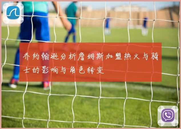 乔约翰逊分析詹姆斯加盟热火与骑士的影响与角色转变