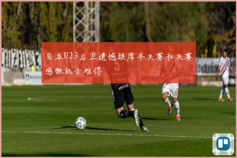 日本U23后卫遗憾缺席半决赛和决赛感慨机会难得