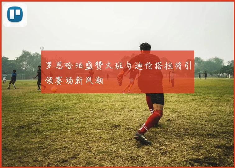罗恩哈珀盛赞文班与迪伦搭档将引领赛场新风潮