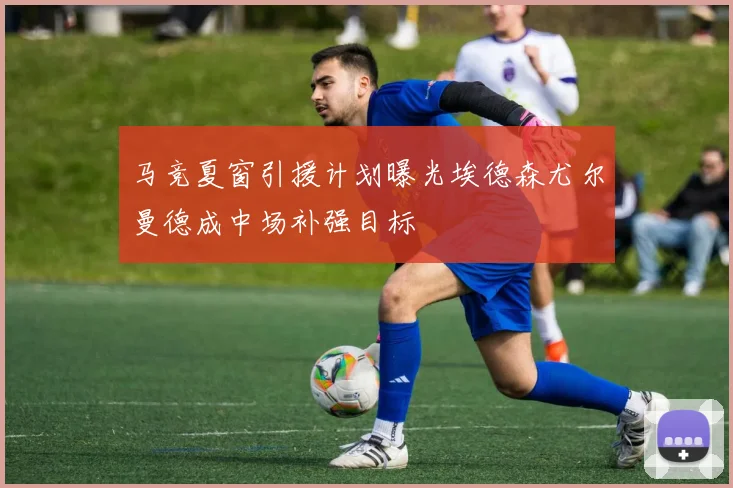 马竞夏窗引援计划曝光埃德森尤尔曼德成中场补强目标