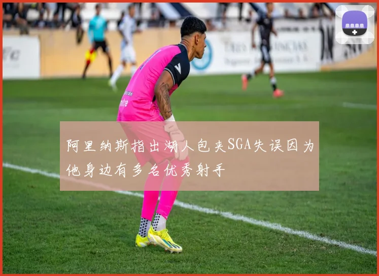 阿里纳斯指出湖人包夹SGA失误因为他身边有多名优秀射手