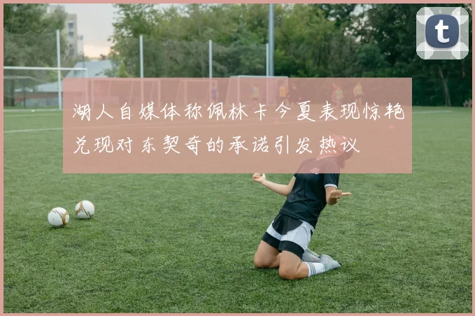 湖人自媒体称佩林卡今夏表现惊艳兑现对东契奇的承诺引发热议
