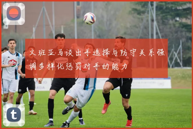 文班亚马谈出手选择与防守关系强调多样化惩罚对手的能力