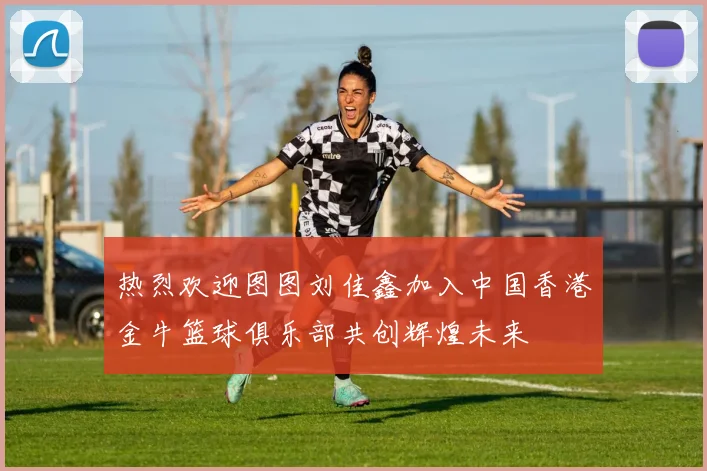热烈欢迎图图刘佳鑫加入中国香港金牛篮球俱乐部共创辉煌未来