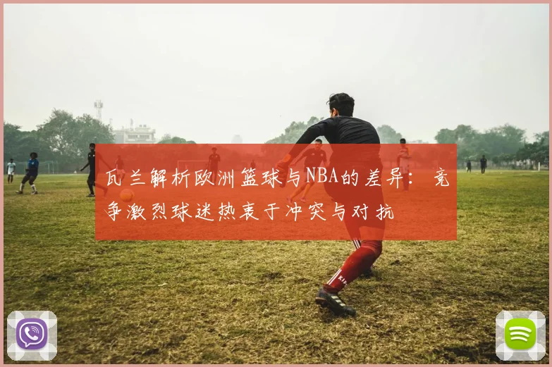 瓦兰解析欧洲篮球与NBA的差异：竞争激烈球迷热衷于冲突与对抗