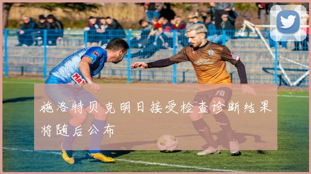 施洛特贝克明日接受检查诊断结果将随后公布