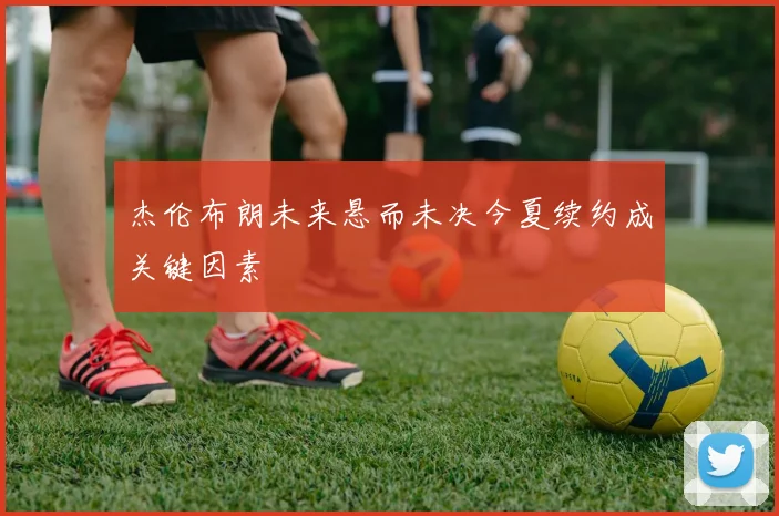 杰伦布朗未来悬而未决今夏续约成关键因素