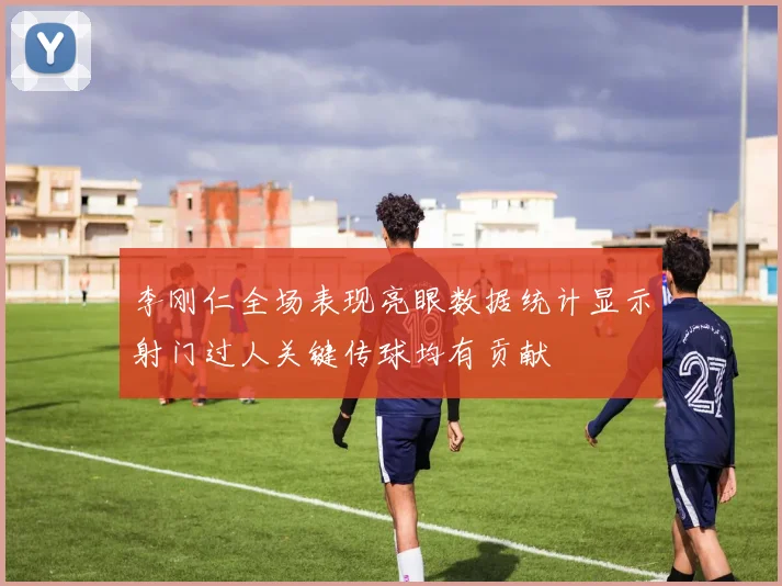李刚仁全场表现亮眼数据统计显示射门过人关键传球均有贡献