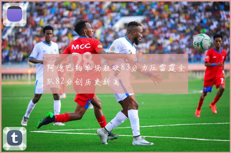 阿德巴约单场狂砍83分力压雷霆全队82分创历史新高