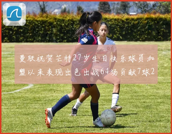 曼联祝贺芒特27岁生日快乐球员加盟以来表现出色出战64场贡献7球2助