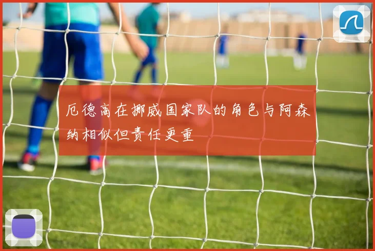 厄德高在挪威国家队的角色与阿森纳相似但责任更重