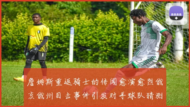 詹姆斯重返骑士的传闻愈演愈烈俄亥俄州目击事件引发对手球队猜测
