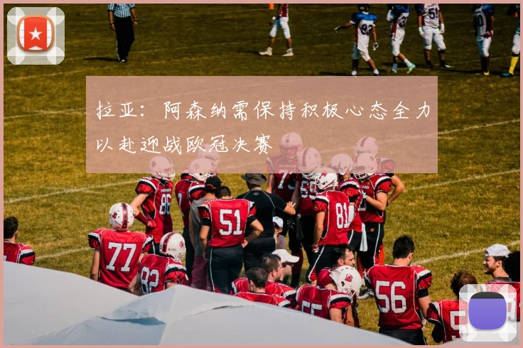 拉亚：阿森纳需保持积极心态全力以赴迎战欧冠决赛