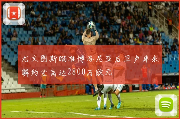 尤文图斯瞄准博洛尼亚后卫卢库米解约金高达2800万欧元